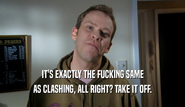 IT'S EXACTLY THE FUCKING SAME AS CLASHING, ALL RIGHT? TAKE IT OFF. 