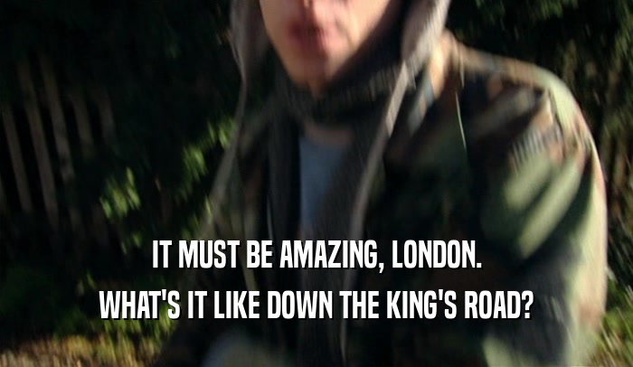 IT MUST BE AMAZING, LONDON. WHAT'S IT LIKE DOWN THE KING'S ROAD? 