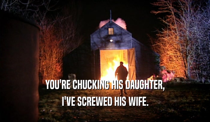 YOU'RE CHUCKING HIS DAUGHTER, I'VE SCREWED HIS WIFE. 