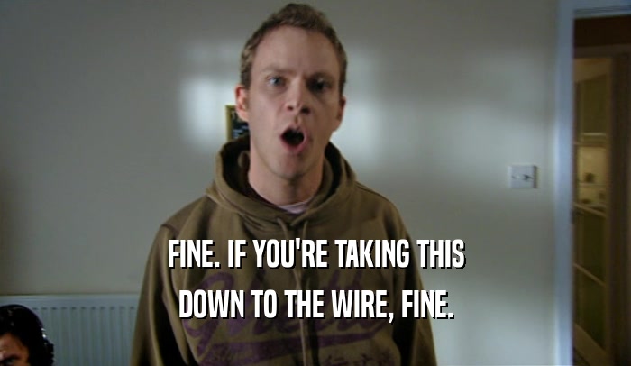 FINE. IF YOU'RE TAKING THIS DOWN TO THE WIRE, FINE. 
