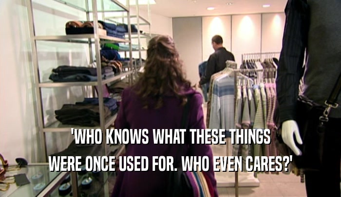 'WHO KNOWS WHAT THESE THINGS WERE ONCE USED FOR. WHO EVEN CARES?' 