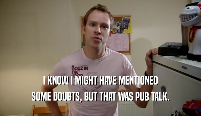 I KNOW I MIGHT HAVE MENTIONED SOME DOUBTS, BUT THAT WAS PUB TALK. 