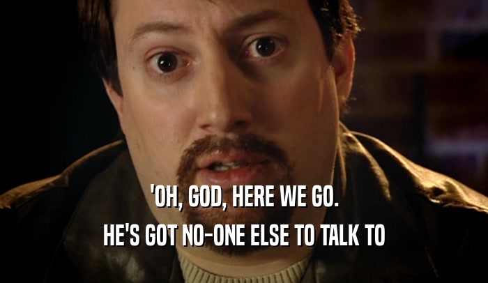 'OH, GOD, HERE WE GO. HE'S GOT NO-ONE ELSE TO TALK TO 
