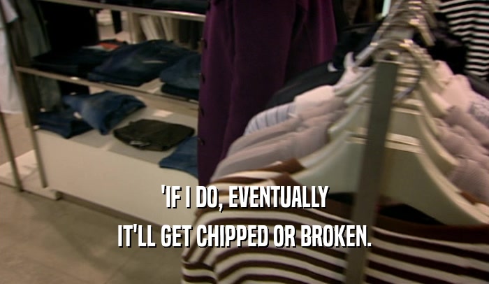 'IF I DO, EVENTUALLY IT'LL GET CHIPPED OR BROKEN. 