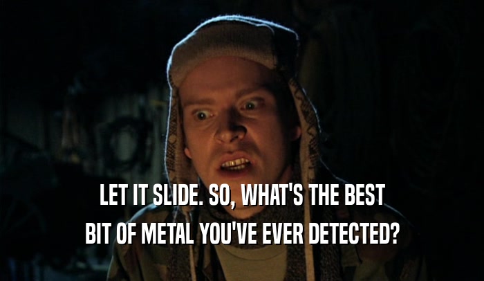 LET IT SLIDE. SO, WHAT'S THE BEST BIT OF METAL YOU'VE EVER DETECTED? 