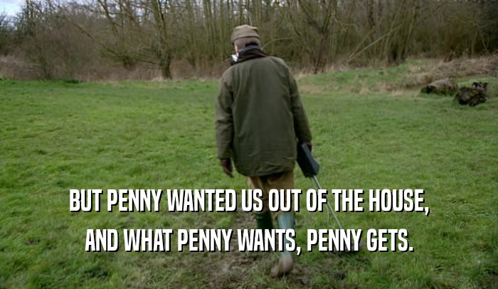 BUT PENNY WANTED US OUT OF THE HOUSE, AND WHAT PENNY WANTS, PENNY GETS. 