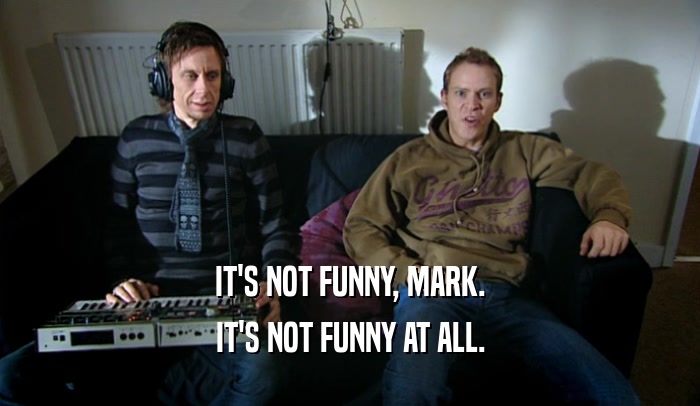IT'S NOT FUNNY, MARK. IT'S NOT FUNNY AT ALL. 