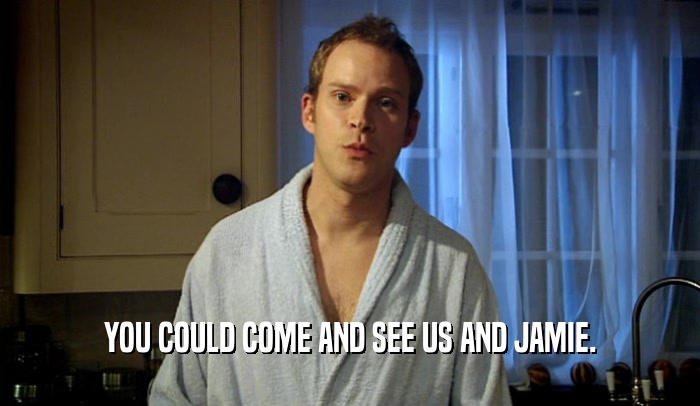 YOU COULD COME AND SEE US AND JAMIE.  