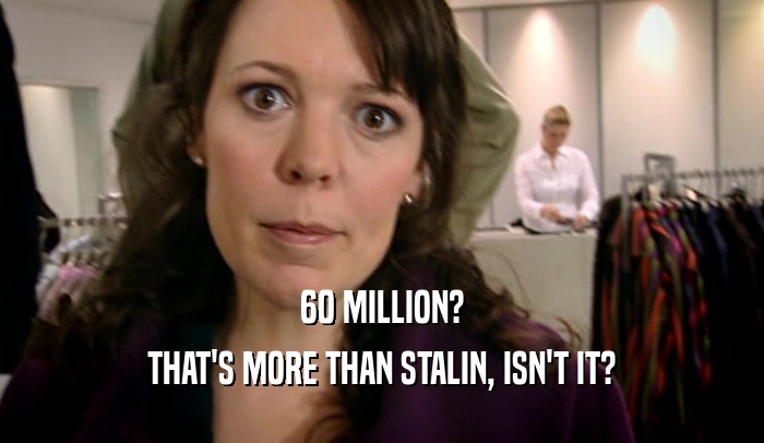 60 MILLION?
 THAT'S MORE THAN STALIN, ISN'T IT?
 