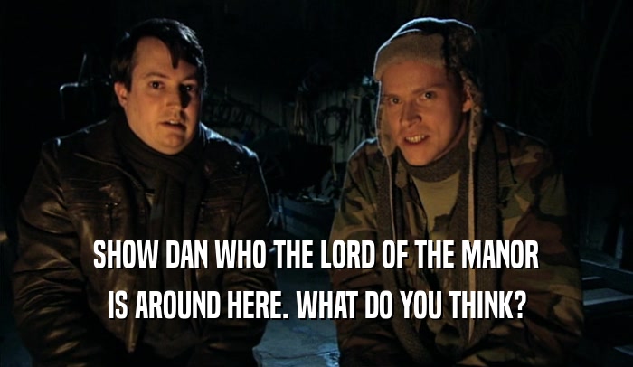 SHOW DAN WHO THE LORD OF THE MANOR
 IS AROUND HERE. WHAT DO YOU THINK?
 