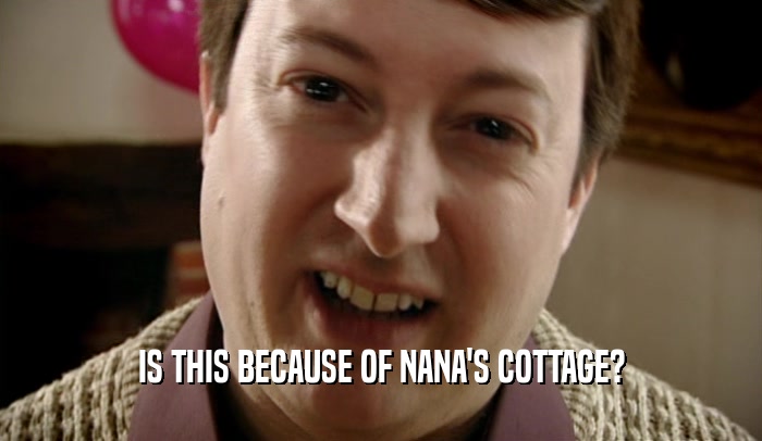 IS THIS BECAUSE OF NANA'S COTTAGE?  