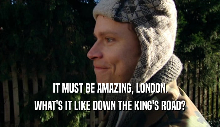 IT MUST BE AMAZING, LONDON. WHAT'S IT LIKE DOWN THE KING'S ROAD? 