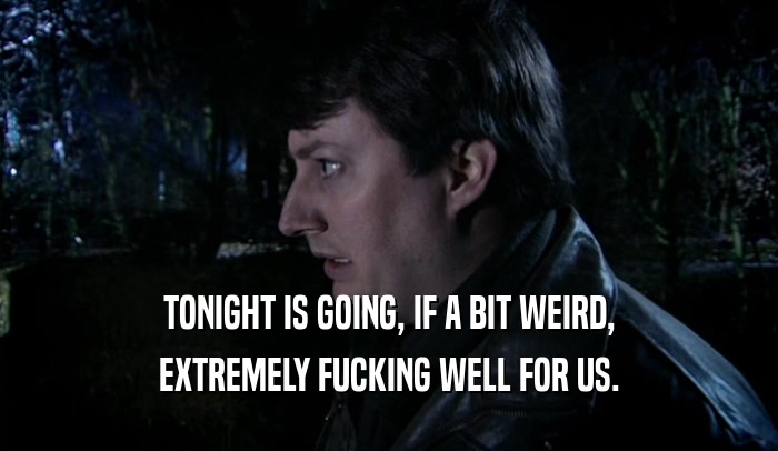TONIGHT IS GOING, IF A BIT WEIRD, EXTREMELY FUCKING WELL FOR US. 