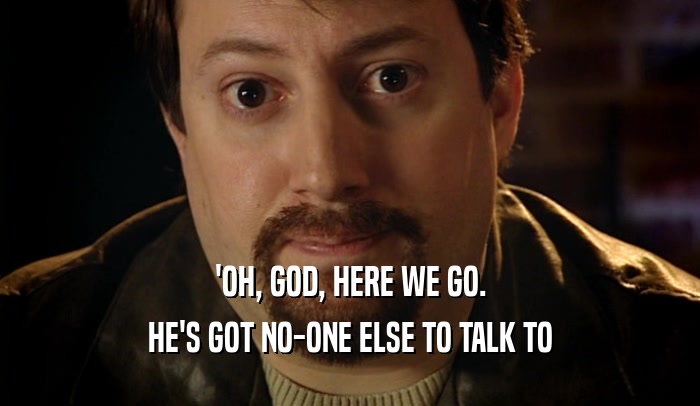 'OH, GOD, HERE WE GO. HE'S GOT NO-ONE ELSE TO TALK TO 