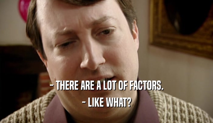- THERE ARE A LOT OF FACTORS.
 - LIKE WHAT?
 