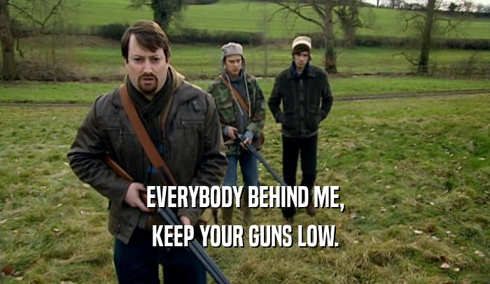 EVERYBODY BEHIND ME, KEEP YOUR GUNS LOW. 