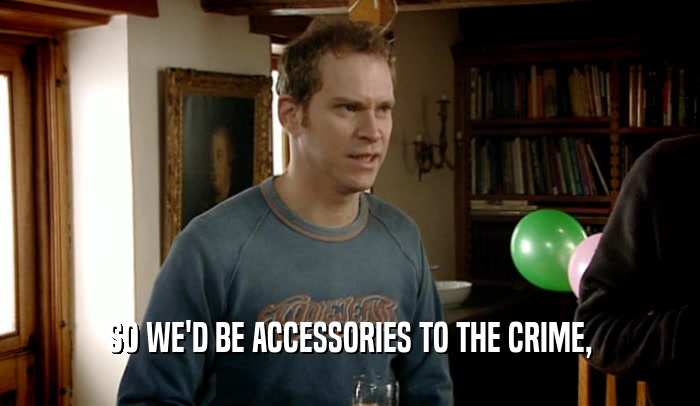 SO WE'D BE ACCESSORIES TO THE CRIME,  