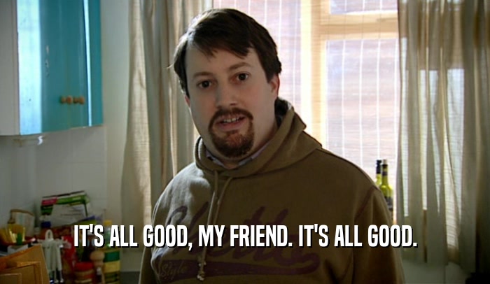 IT'S ALL GOOD, MY FRIEND. IT'S ALL GOOD.  