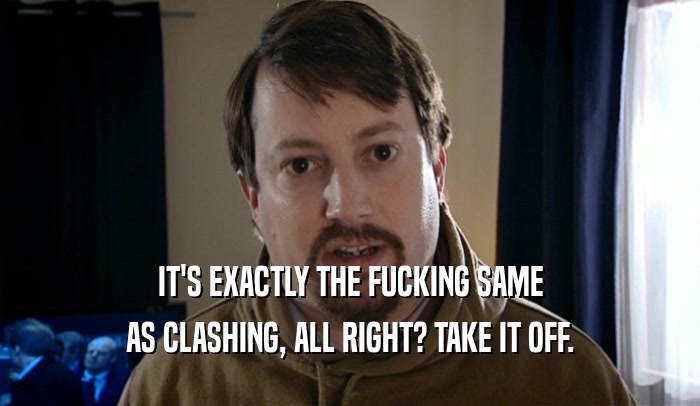 IT'S EXACTLY THE FUCKING SAME AS CLASHING, ALL RIGHT? TAKE IT OFF. 