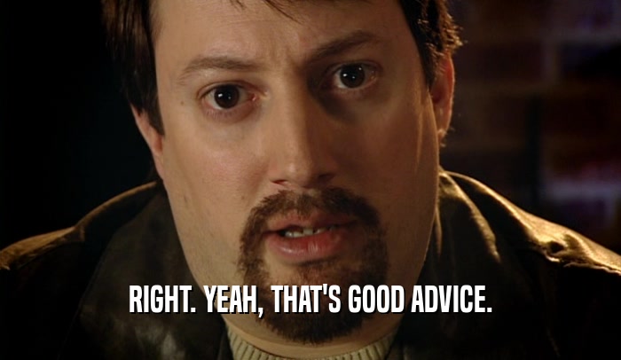 RIGHT. YEAH, THAT'S GOOD ADVICE.  