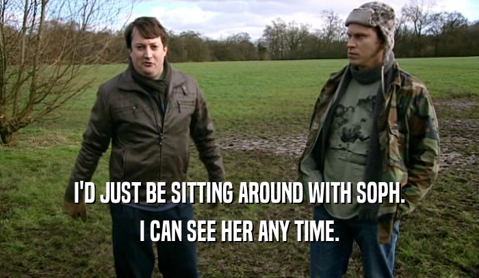I'D JUST BE SITTING AROUND WITH SOPH. I CAN SEE HER ANY TIME. 