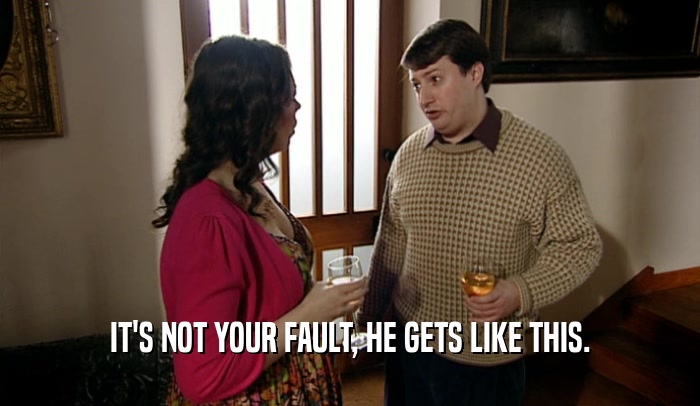 IT'S NOT YOUR FAULT, HE GETS LIKE THIS.  