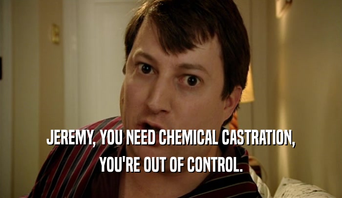 JEREMY, YOU NEED CHEMICAL CASTRATION, YOU'RE OUT OF CONTROL. 