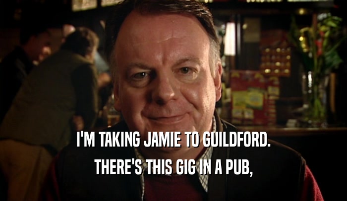 I'M TAKING JAMIE TO GUILDFORD.
 THERE'S THIS GIG IN A PUB,
 