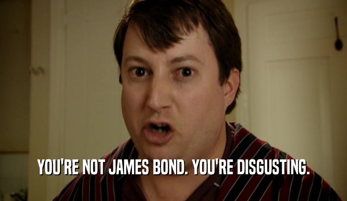 YOU'RE NOT JAMES BOND. YOU'RE DISGUSTING.  