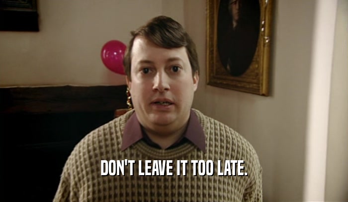 DON'T LEAVE IT TOO LATE.  