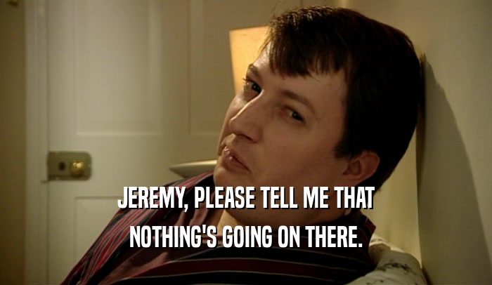 JEREMY, PLEASE TELL ME THAT NOTHING'S GOING ON THERE. 