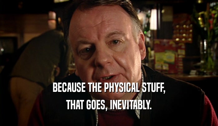 BECAUSE THE PHYSICAL STUFF, THAT GOES, INEVITABLY. 
