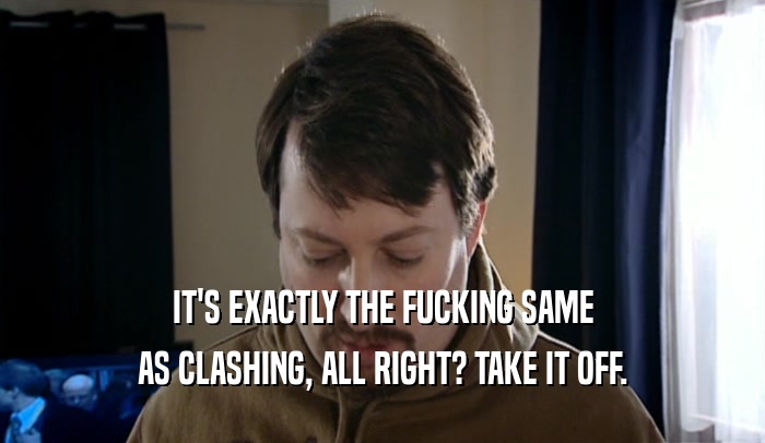 IT'S EXACTLY THE FUCKING SAME AS CLASHING, ALL RIGHT? TAKE IT OFF. 