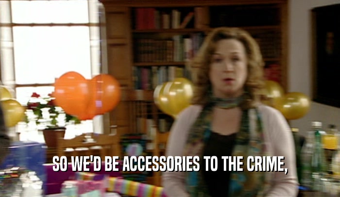 SO WE'D BE ACCESSORIES TO THE CRIME,  