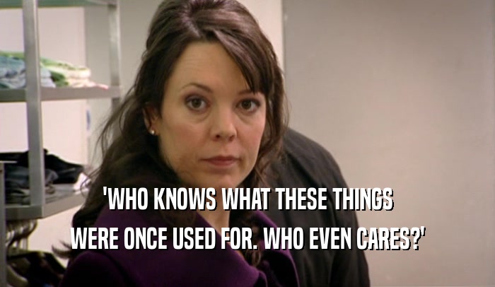 'WHO KNOWS WHAT THESE THINGS WERE ONCE USED FOR. WHO EVEN CARES?' 
