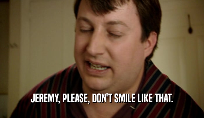 JEREMY, PLEASE, DON'T SMILE LIKE THAT.
  