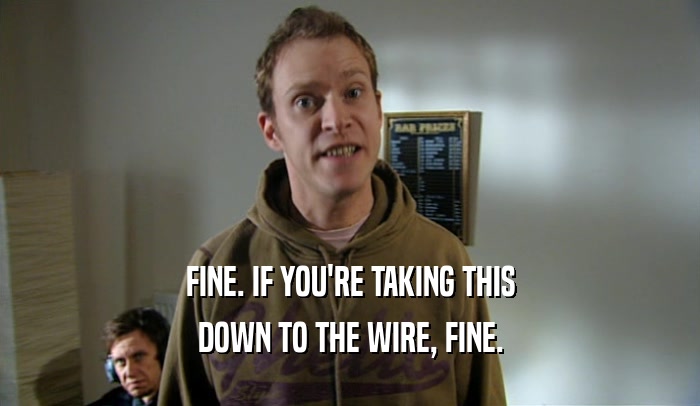 FINE. IF YOU'RE TAKING THIS DOWN TO THE WIRE, FINE. 