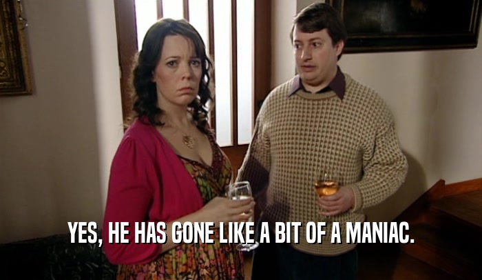 YES, HE HAS GONE LIKE A BIT OF A MANIAC.  