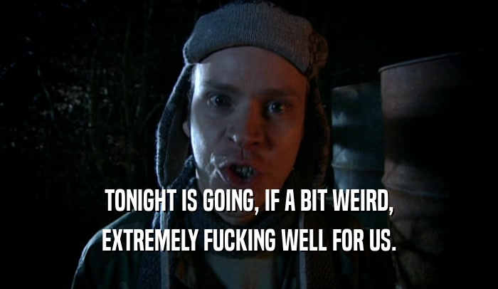 TONIGHT IS GOING, IF A BIT WEIRD, EXTREMELY FUCKING WELL FOR US. 