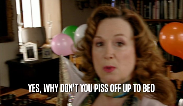 YES, WHY DON'T YOU PISS OFF UP TO BED  