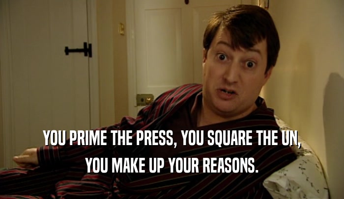 YOU PRIME THE PRESS, YOU SQUARE THE UN, YOU MAKE UP YOUR REASONS. 