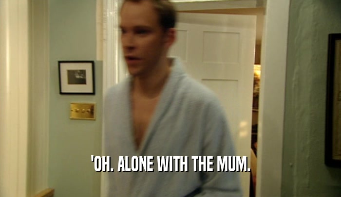 'OH. ALONE WITH THE MUM.  