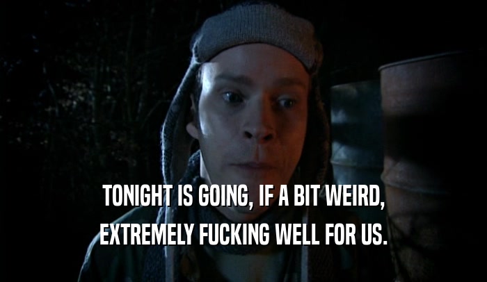 TONIGHT IS GOING, IF A BIT WEIRD, EXTREMELY FUCKING WELL FOR US. 