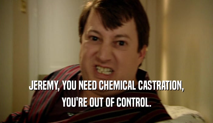 JEREMY, YOU NEED CHEMICAL CASTRATION, YOU'RE OUT OF CONTROL. 
