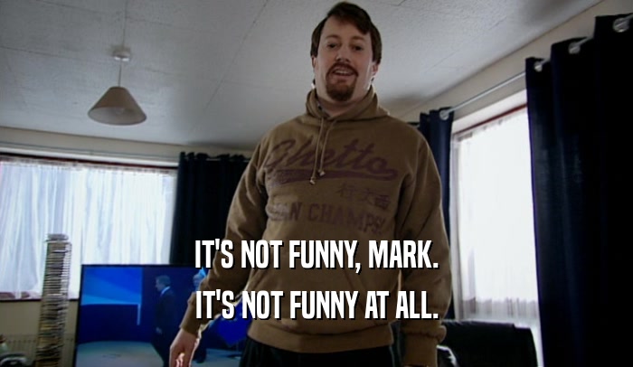 IT'S NOT FUNNY, MARK. IT'S NOT FUNNY AT ALL. 