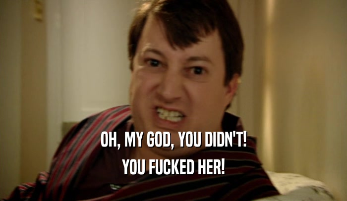 OH, MY GOD, YOU DIDN'T! YOU FUCKED HER! 