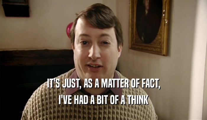 IT'S JUST, AS A MATTER OF FACT, I'VE HAD A BIT OF A THINK 
