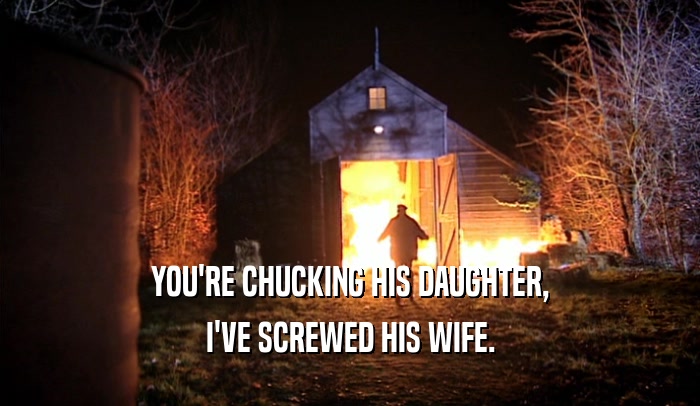 YOU'RE CHUCKING HIS DAUGHTER, I'VE SCREWED HIS WIFE. 
