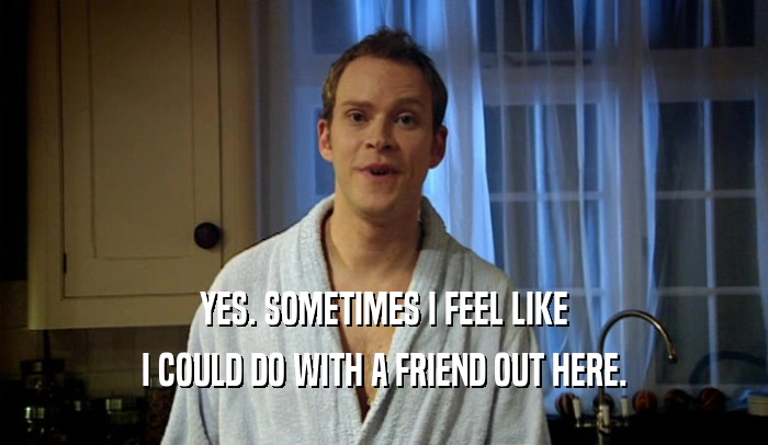 YES. SOMETIMES I FEEL LIKE I COULD DO WITH A FRIEND OUT HERE. 