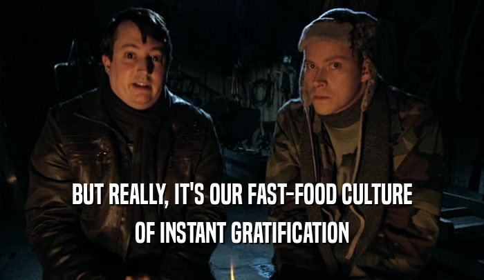 BUT REALLY, IT'S OUR FAST-FOOD CULTURE OF INSTANT GRATIFICATION 